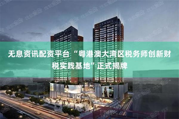 无息资讯配资平台 “粤港澳大湾区税务师创新财税实践基地”正式揭牌