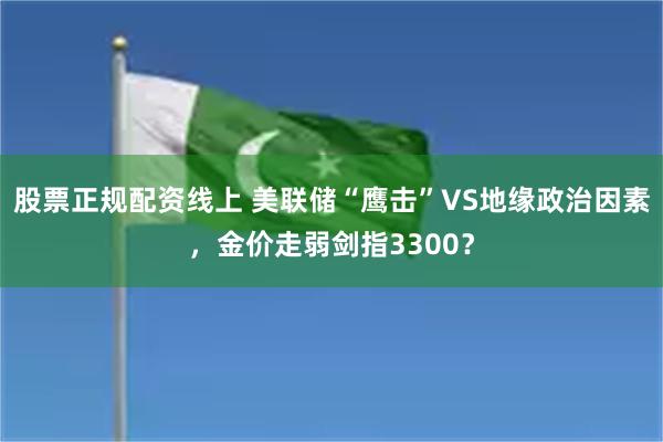 股票正规配资线上 美联储“鹰击”VS地缘政治因素，金价走弱剑指3300？