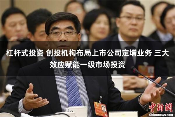 杠杆式投资 创投机构布局上市公司定增业务 三大效应赋能一级市场投资