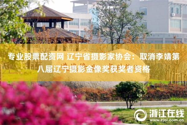 专业股票配资网 辽宁省摄影家协会：取消李靖第八届辽宁摄影金像奖获奖者资格