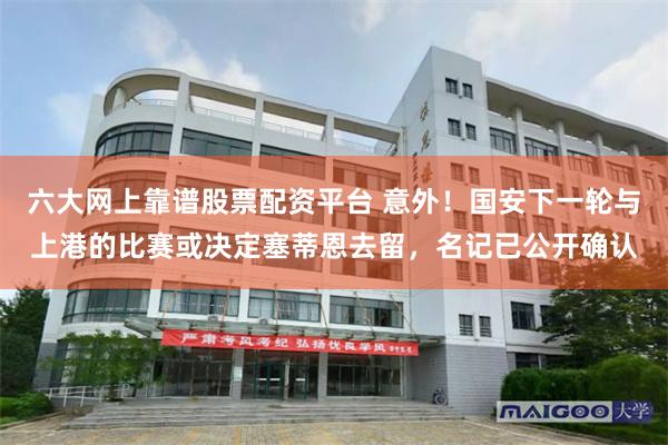 六大网上靠谱股票配资平台 意外！国安下一轮与上港的比赛或决定塞蒂恩去留，名记已公开确认