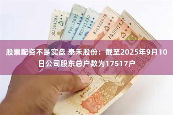 股票配资不是实盘 泰禾股份：截至2025年9月10日公司股东总户数为17517户
